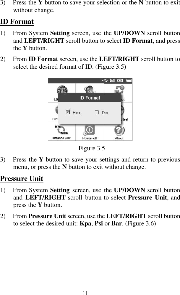  11 3) Press the Y button to save your selection or the N button to exit without change. ID Format 1) From System Setting screen, use  the UP/DOWN scroll button and LEFT/RIGHT scroll button to select ID Format, and press the Y button.   2) From ID Format screen, use the LEFT/RIGHT scroll button to select the desired format of ID. (Figure 3.5)     Figure 3.5 3) Press the Y button to save your settings and return to previous menu, or press the N button to exit without change. Pressure Unit 1) From System Setting  screen, use  the UP/DOWN scroll button and  LEFT/RIGHT scroll  button to select Pressure  Unit, and press the Y button.   2) From Pressure Unit screen, use the LEFT/RIGHT scroll button to select the desired unit: Kpa, Psi or Bar. (Figure 3.6) 