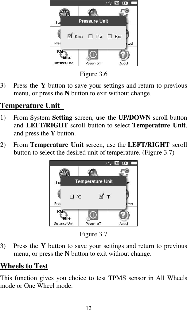  12  Figure 3.6 3) Press the  Y button to save your settings and return to previous menu, or press the N button to exit without change. Temperature Unit   1) From System Setting screen, use  the UP/DOWN scroll button and  LEFT/RIGHT scroll  button to select Temperature  Unit, and press the Y button. 2) From Temperature Unit screen, use the LEFT/RIGHT scroll button to select the desired unit of temperature. (Figure 3.7)  Figure 3.7 3) Press the  Y button to save your settings and return to previous menu, or press the N button to exit without change. Wheels to Test This function gives you choice to test TPMS sensor in All Wheels mode or One Wheel mode. 