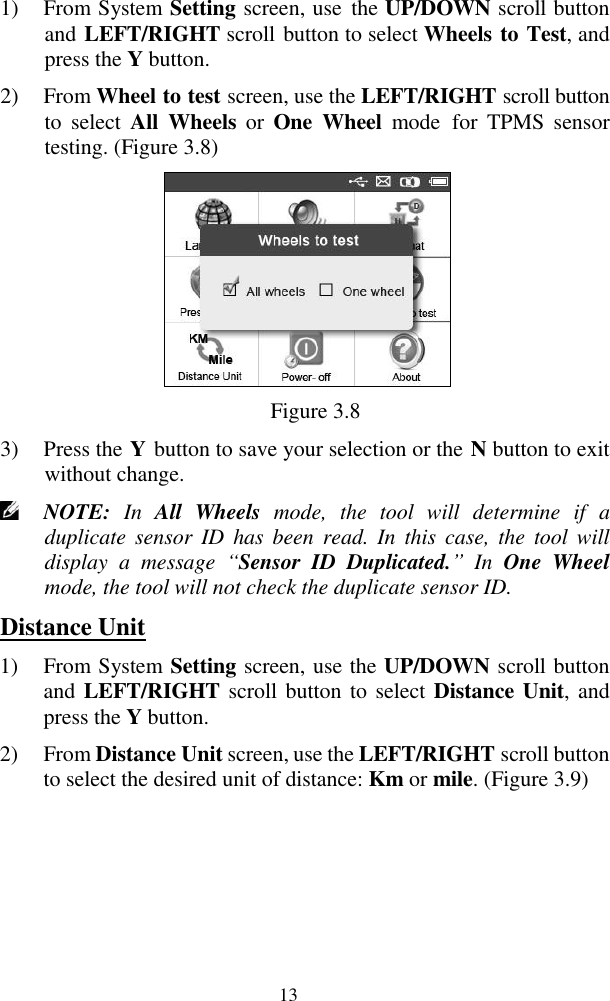  13 1) From System Setting screen, use  the UP/DOWN scroll button and LEFT/RIGHT scroll button to select Wheels to Test, and press the Y button. 2) From Wheel to test screen, use the LEFT/RIGHT scroll button to  select  All  Wheels  or  One  Wheel  mode  for  TPMS  sensor testing. (Figure 3.8)  Figure 3.8 3) Press the Y button to save your selection or the N button to exit without change.  NOTE:  In  All  Wheels  mode,  the  tool  will  determine  if  a duplicate sensor  ID  has  been read.  In  this  case, the  tool will display  a  message  “Sensor  ID  Duplicated.” In  One  Wheel mode, the tool will not check the duplicate sensor ID.   Distance Unit 1) From System Setting screen, use the UP/DOWN scroll button and LEFT/RIGHT scroll button to select Distance Unit, and press the Y button. 2) From Distance Unit screen, use the LEFT/RIGHT scroll button to select the desired unit of distance: Km or mile. (Figure 3.9) 