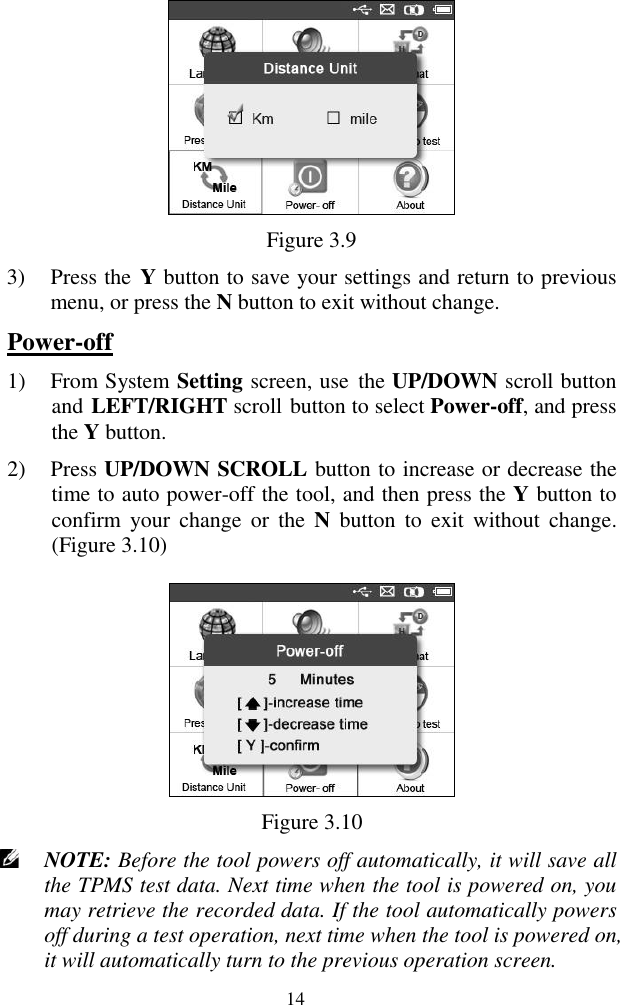  14  Figure 3.9 3) Press the  Y button to save your settings and return to previous menu, or press the N button to exit without change. Power-off 1) From System Setting screen, use  the UP/DOWN scroll button and LEFT/RIGHT scroll button to select Power-off, and press the Y button.   2) Press UP/DOWN SCROLL button to increase or decrease the time to auto power-off the tool, and then press the Y button to confirm  your  change  or  the  N  button  to  exit  without  change. (Figure 3.10)  Figure 3.10  NOTE: Before the tool powers off automatically, it will save all the TPMS test data. Next time when the tool is powered on, you may retrieve the recorded data. If the tool automatically powers off during a test operation, next time when the tool is powered on, it will automatically turn to the previous operation screen. 