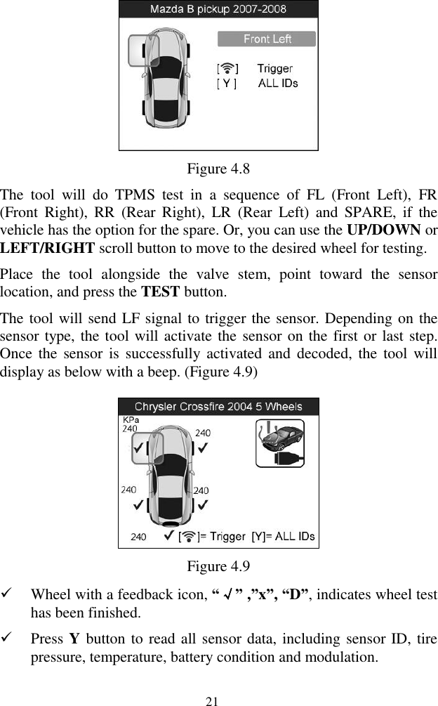  21  Figure 4.8 The  tool  will  do  TPMS  test  in  a  sequence  of  FL  (Front  Left),  FR (Front  Right),  RR  (Rear  Right),  LR  (Rear  Left)  and  SPARE,  if  the vehicle has the option for the spare. Or, you can use the UP/DOWN or LEFT/RIGHT scroll button to move to the desired wheel for testing.   Place  the  tool  alongside  the  valve  stem,  point  toward  the  sensor location, and press the TEST button.   The tool will send LF signal to trigger the sensor. Depending on the sensor type, the tool will activate the sensor on the first or last step. Once  the  sensor is  successfully  activated and  decoded,  the  tool will display as below with a beep. (Figure 4.9)      Figure 4.9  Wheel with a feedback icon, “√” ,”x”, “D”, indicates wheel test has been finished.    Press Y button to read all sensor data, including sensor ID, tire pressure, temperature, battery condition and modulation. 
