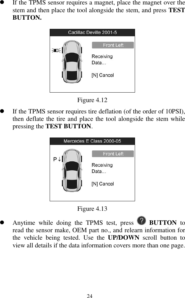  24  If the TPMS sensor requires a magnet, place the magnet over the stem and then place the tool alongside the stem, and press TEST BUTTON.    Figure 4.12  If the TPMS sensor requires tire deflation (of the order of 10PSI), then deflate the tire and place the tool alongside the stem while pressing the TEST BUTTON.  Figure 4.13  Anytime  while  doing  the  TPMS  test,  press    BUTTON  to read the sensor make, OEM part no., and relearn information for the  vehicle  being  tested.  Use  the  UP/DOWN  scroll  button  to view all details if the data information covers more than one page. 