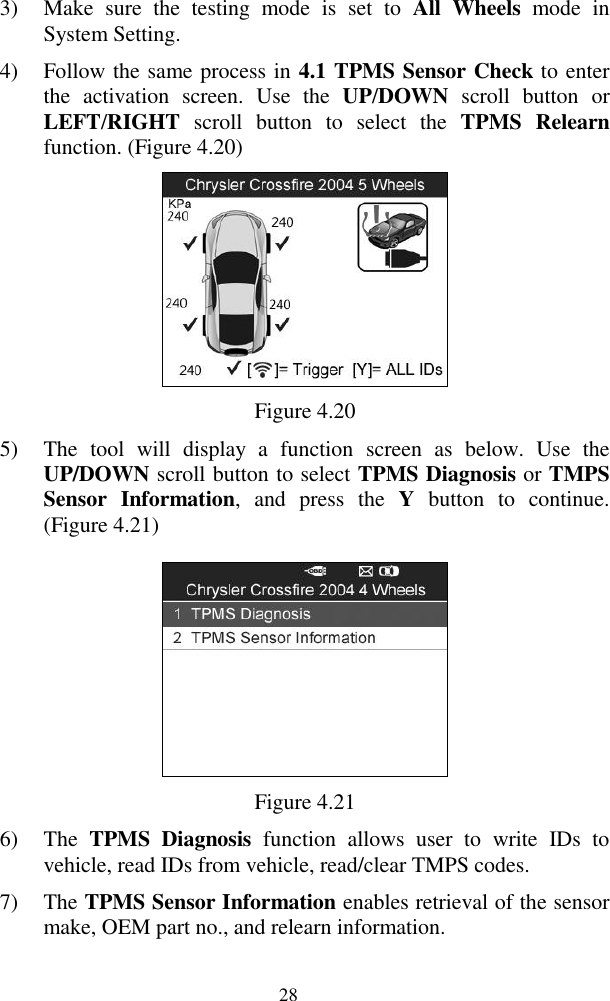  28 3) Make  sure  the  testing  mode  is  set  to  All  Wheels  mode  in System Setting. 4) Follow the same process in 4.1 TPMS Sensor Check to enter the  activation  screen.  Use  the  UP/DOWN  scroll  button  or LEFT/RIGHT  scroll  button  to  select  the  TPMS Relearn function. (Figure 4.20)  Figure 4.20 5) The  tool  will  display  a  function  screen  as  below.  Use  the UP/DOWN scroll button to select TPMS Diagnosis or TMPS Sensor  Information,  and  press  the  Y  button  to  continue. (Figure 4.21)  Figure 4.21 6) The  TPMS  Diagnosis  function  allows  user  to  write  IDs  to vehicle, read IDs from vehicle, read/clear TMPS codes.   7) The TPMS Sensor Information enables retrieval of the sensor make, OEM part no., and relearn information. 