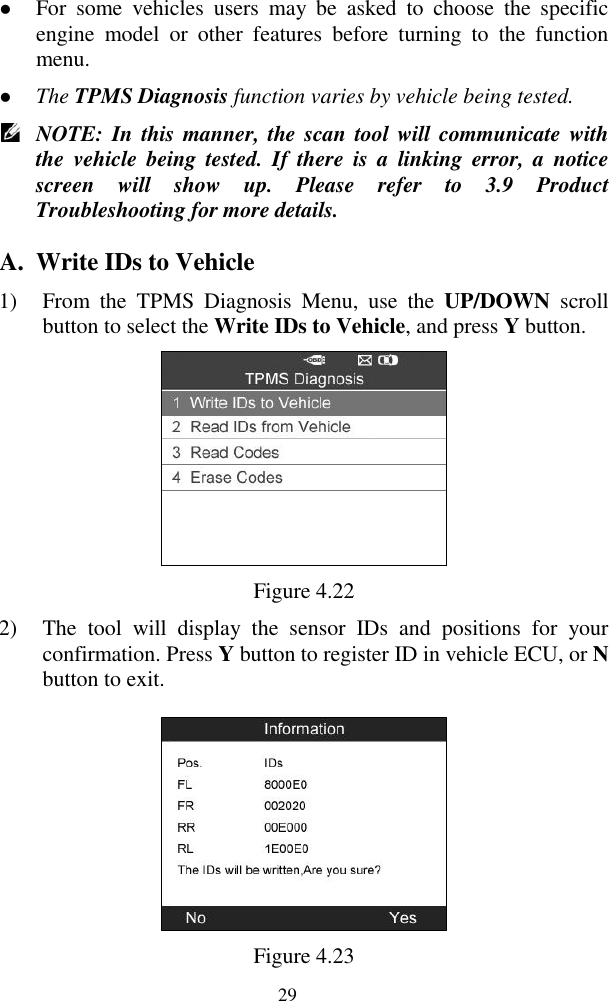  29  For  some  vehicles  users  may  be  asked  to  choose  the  specific engine  model  or  other  features  before  turning  to  the  function menu.  The TPMS Diagnosis function varies by vehicle being tested.    NOTE: In  this manner, the scan  tool will  communicate with the  vehicle  being  tested.  If  there  is  a  linking  error,  a  notice screen  will  show  up.  Please  refer  to  3.9  Product Troubleshooting for more details. A. Write IDs to Vehicle 1) From  the  TPMS  Diagnosis  Menu,  use  the  UP/DOWN  scroll button to select the Write IDs to Vehicle, and press Y button.    Figure 4.22 2) The  tool  will  display  the  sensor  IDs  and  positions  for  your confirmation. Press Y button to register ID in vehicle ECU, or N button to exit.    Figure 4.23 
