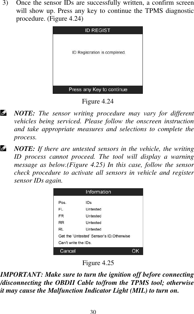  30 3) Once the sensor IDs are successfully written, a confirm screen will show up. Press any key to continue the TPMS diagnostic procedure. (Figure 4.24)  Figure 4.24  NOTE:  The  sensor  writing  procedure  may  vary  for  different vehicles being serviced.  Please follow the  onscreen  instruction and  take  appropriate  measures  and  selections  to  complete  the process.  NOTE: If there are untested sensors in the vehicle, the writing ID  process  cannot  proceed.  The  tool  will  display  a  warning message as below.(Figure 4.25) In this case, follow the sensor check procedure to activate all sensors  in vehicle and register sensor IDs again.    Figure 4.25 IMPORTANT: Make sure to turn the ignition off before connecting /disconnecting the OBDII Cable to/from the TPMS tool; otherwise it may cause the Malfunction Indicator Light (MIL) to turn on. 