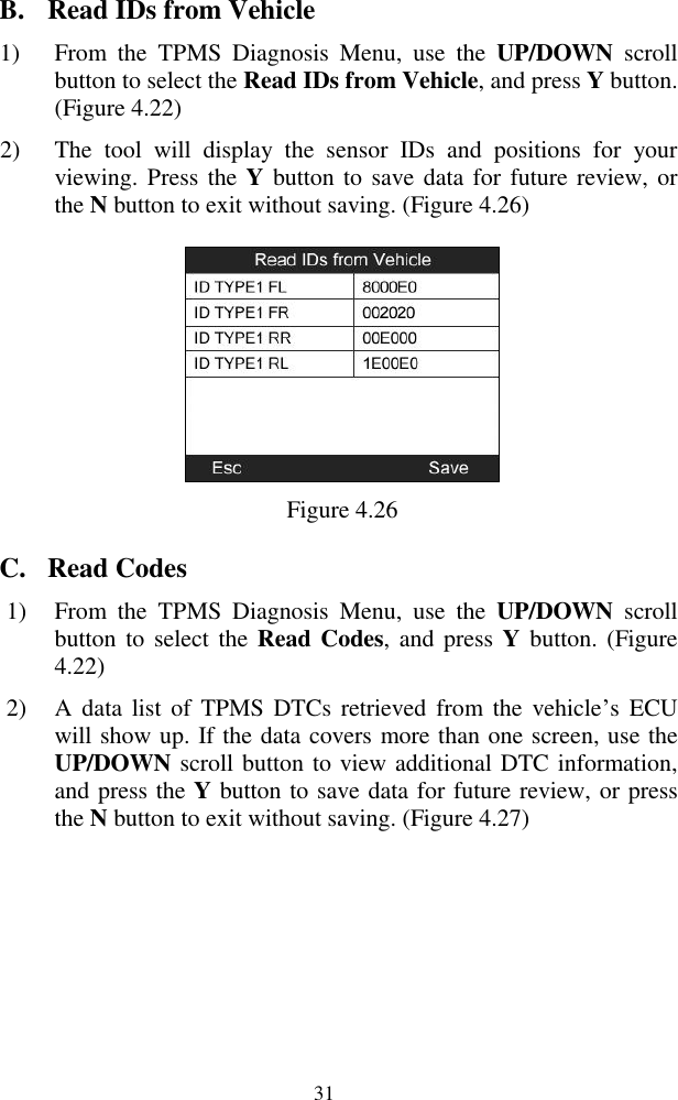  31 B. Read IDs from Vehicle 1) From  the  TPMS  Diagnosis  Menu,  use  the  UP/DOWN  scroll button to select the Read IDs from Vehicle, and press Y button. (Figure 4.22)   2) The  tool  will  display  the  sensor  IDs  and  positions  for  your viewing. Press the Y button to save data for future review, or the N button to exit without saving. (Figure 4.26)  Figure 4.26 C. Read Codes 1) From  the  TPMS  Diagnosis  Menu,  use the  UP/DOWN  scroll button to  select the Read Codes,  and press Y  button. (Figure 4.22) 2) A  data  list of  TPMS DTCs  retrieved from  the  vehicle’s  ECU will show up. If the data covers more than one screen, use the UP/DOWN scroll button to view additional DTC information, and press the Y button to save data for future review, or press the N button to exit without saving. (Figure 4.27) 