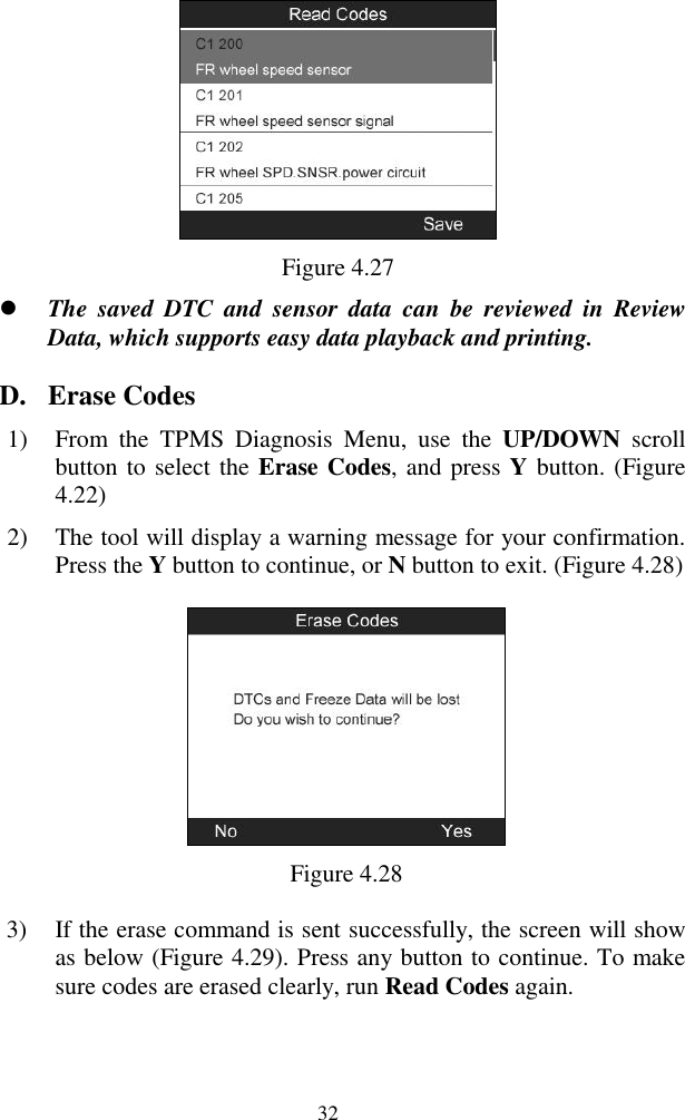  32  Figure 4.27  The  saved  DTC  and  sensor  data  can  be  reviewed  in  Review Data, which supports easy data playback and printing. D. Erase Codes 1) From  the  TPMS  Diagnosis  Menu,  use  the  UP/DOWN  scroll button to select the Erase Codes, and press Y button. (Figure 4.22) 2) The tool will display a warning message for your confirmation. Press the Y button to continue, or N button to exit. (Figure 4.28)  Figure 4.28 3) If the erase command is sent successfully, the screen will show as below (Figure 4.29). Press any button to continue. To make sure codes are erased clearly, run Read Codes again. 