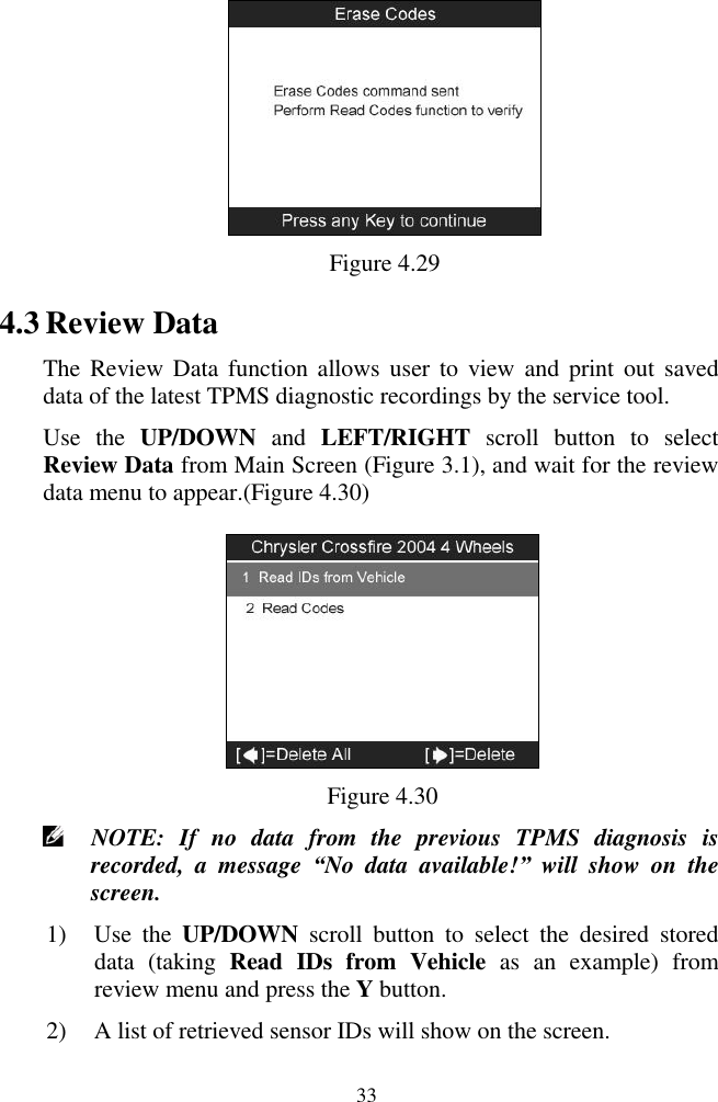  33  Figure 4.29 4.3 Review Data The Review Data  function  allows user  to  view and  print  out  saved data of the latest TPMS diagnostic recordings by the service tool.   Use  the  UP/DOWN  and  LEFT/RIGHT  scroll  button  to  select Review Data from Main Screen (Figure 3.1), and wait for the review data menu to appear.(Figure 4.30)  Figure 4.30  NOTE:  If  no  data  from  the  previous  TPMS  diagnosis  is recorded,  a  message  “No  data  available!”  will  show  on  the screen. 1) Use  the  UP/DOWN  scroll  button  to  select  the  desired  stored data  (taking  Read  IDs  from  Vehicle  as  an  example)  from review menu and press the Y button. 2) A list of retrieved sensor IDs will show on the screen. 