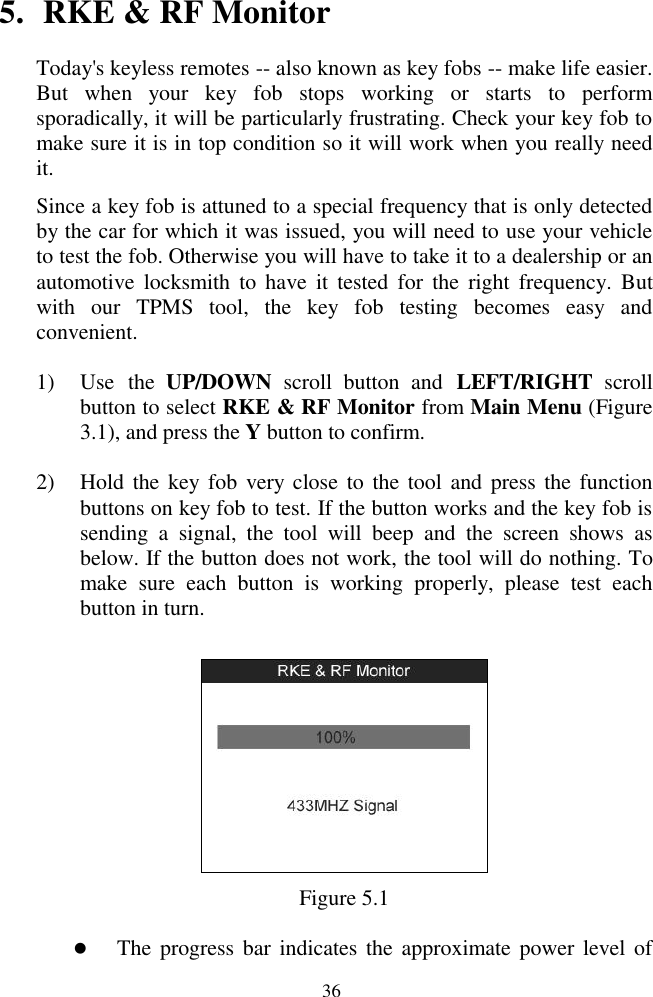  36 5. RKE &amp; RF Monitor Today&apos;s keyless remotes -- also known as key fobs -- make life easier. But  when  your  key  fob  stops  working  or  starts  to  perform sporadically, it will be particularly frustrating. Check your key fob to make sure it is in top condition so it will work when you really need it. Since a key fob is attuned to a special frequency that is only detected by the car for which it was issued, you will need to use your vehicle to test the fob. Otherwise you will have to take it to a dealership or an automotive  locksmith  to  have  it  tested  for  the  right  frequency.  But with  our  TPMS  tool,  the  key  fob  testing  becomes  easy  and convenient. 1) Use  the  UP/DOWN  scroll  button  and  LEFT/RIGHT  scroll button to select RKE &amp; RF Monitor from Main Menu (Figure 3.1), and press the Y button to confirm. 2) Hold the key fob  very close to  the tool and  press the function buttons on key fob to test. If the button works and the key fob is sending  a  signal,  the  tool  will  beep  and  the  screen  shows  as below. If the button does not work, the tool will do nothing. To make  sure  each  button  is  working  properly,  please  test  each button in turn.  Figure 5.1  The progress bar  indicates the approximate power level of 