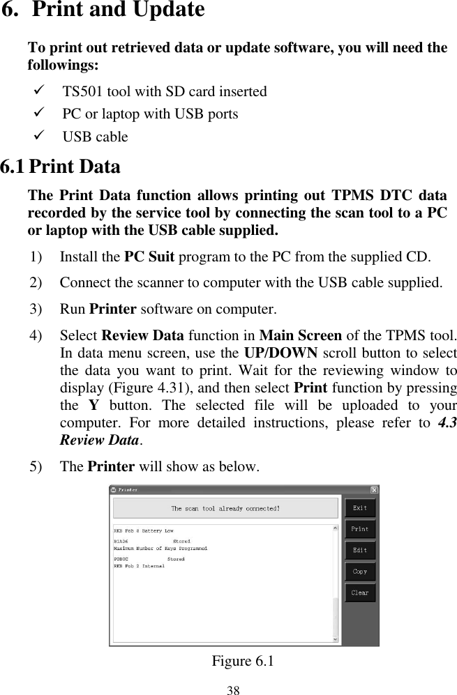  38 6. Print and Update To print out retrieved data or update software, you will need the followings:  TS501 tool with SD card inserted  PC or laptop with USB ports    USB cable 6.1 Print Data The Print  Data function allows printing  out TPMS DTC data recorded by the service tool by connecting the scan tool to a PC or laptop with the USB cable supplied. 1) Install the PC Suit program to the PC from the supplied CD. 2) Connect the scanner to computer with the USB cable supplied. 3) Run Printer software on computer. 4) Select Review Data function in Main Screen of the TPMS tool. In data menu screen, use the UP/DOWN scroll button to select the  data you  want to  print. Wait  for  the  reviewing  window to display (Figure 4.31), and then select Print function by pressing the  Y  button.  The  selected  file  will  be  uploaded  to  your computer.  For  more  detailed  instructions,  please  refer  to  4.3 Review Data. 5) The Printer will show as below.  Figure 6.1 