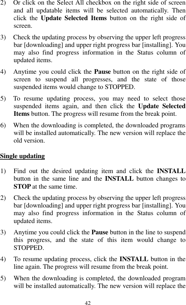  42 2) Or click on the Select All checkbox on the right side of screen and  all  updatable  items  will  be  selected  automatically.  Then click  the  Update  Selected  Items  button  on  the  right  side  of screen. 3) Check the updating process by observing the upper left progress bar [downloading] and upper right progress bar [installing]. You may  also  find  progress  information  in  the  Status  column  of updated items. 4) Anytime you could click the Pause button on the right side of screen  to  suspend  all  progresses,  and  the  state  of  those suspended items would change to STOPPED. 5) To  resume  updating  process,  you  may  need  to  select  those suspended  items  again,  and  then  click  the  Update  Selected Items button. The progress will resume from the break point. 6) When the downloading is completed, the downloaded programs will be installed automatically. The new version will replace the old version. Single updating 1) Find  out  the  desired  updating  item  and  click  the  INSTALL button  in  the  same  line  and  the  INSTALL  button changes  to STOP at the same time.   2) Check the updating process by observing the upper left progress bar [downloading] and upper right progress bar [installing]. You may  also  find  progress  information  in  the  Status  column  of updated items. 3) Anytime you could click the Pause button in the line to suspend this  progress,  and  the  state  of  this  item  would  change  to STOPPED. 4) To resume updating process, click the INSTALL button in the line again. The progress will resume from the break point. 5) When the downloading is completed, the downloaded program will be installed automatically. The new version will replace the 