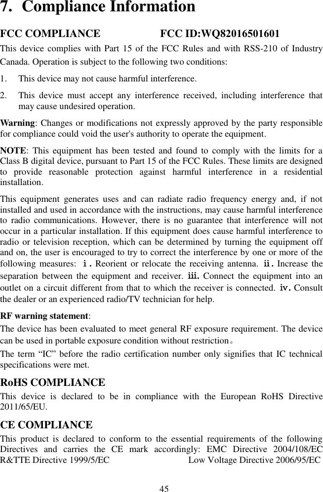45 7. Compliance InformationFCC COMPLIANCE                    FCC ID:WQ82016501601This device complies with Part 15 of the FCC  Rules and with RSS-210 of Industry Canada. Operation is subject to the following two conditions:  1. This device may not cause harmful interference.2. This  device  must  accept  any  interference  received,  including  interference  thatmay cause undesired operation.Warning: Changes or modifications not expressly approved by the party responsible for compliance could void the user&apos;s authority to operate the equipment. NOTE:  This  equipment  has  been  tested  and  found  to  comply  with  the  limits for  a Class B digital device, pursuant to Part 15 of the FCC Rules. These limits are designed to  provide  reasonable  protection  against  harmful  interference  in  a  residential installation. This  equipment  generates  uses  and  can  radiate  radio  frequency  energy  and,  if  not installed and used in accordance with the instructions, may cause harmful interference to  radio  communications.  However,  there  is  no  guarantee  that  interference  will  not occur in a particular installation. If this equipment does cause harmful interference to radio or television reception, which can be determined by turning the equipment off and on, the user is encouraged to try to correct the interference by one or more of the following measures: ⅰ. Reorient or relocate the receiving antenna. ⅱ. Increase the separation  between  the  equipment  and  receiver.  ⅲ.  Connect  the  equipment  into  an outlet on a circuit different from that to which the receiver is connected. ⅳ. Consult the dealer or an experienced radio/TV technician for help. RF warning statement: The device has been evaluated to meet general RF exposure requirement. The device can be used in portable exposure condition without restriction。 The term  ―IC‖ before the  radio certification number  only signifies that IC technical specifications were met. RoHS COMPLIANCE This  device  is  declared  to  be  in  compliance  with  the  European  RoHS  Directive 2011/65/EU. CE COMPLIANCE This  product  is  declared  to  conform  to  the  essential  requirements  of  the  following Directives  and  carries  the  CE  mark  accordingly:  EMC  Directive  2004/108/EC  R&amp;TTE Directive 1999/5/EC                                  Low Voltage Directive 2006/95/EC 
