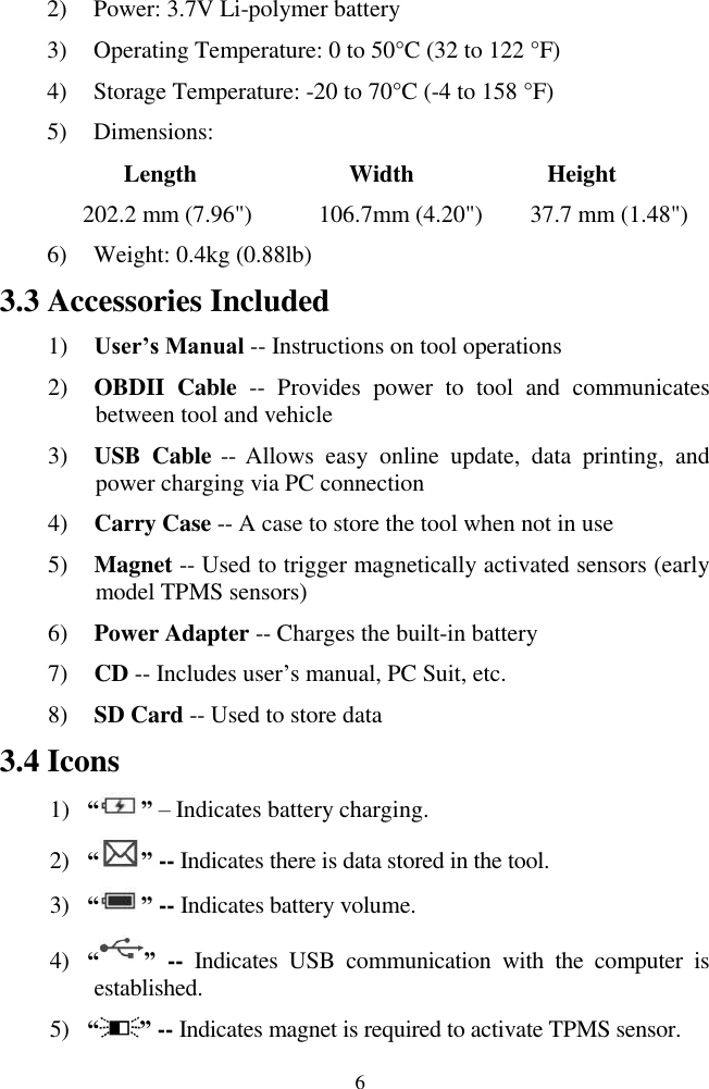  6 2) Power: 3.7V Li-polymer battery 3) Operating Temperature: 0 to 50°C (32 to 122 °F) 4) Storage Temperature: -20 to 70°C (-4 to 158 °F) 5) Dimensions:           Length                Width              Height       202.2 mm (7.96&quot;)          106.7mm (4.20&quot;)        37.7 mm (1.48&quot;) 6) Weight: 0.4kg (0.88lb) 3.3 Accessories Included 1) User’s Manual -- Instructions on tool operations 2) OBDII  Cable --  Provides  power  to  tool  and  communicates between tool and vehicle 3) USB  Cable -- Allows  easy  online  update,  data  printing,  and power charging via PC connection 4) Carry Case -- A case to store the tool when not in use 5) Magnet -- Used to trigger magnetically activated sensors (early model TPMS sensors) 6) Power Adapter -- Charges the built-in battery 7) CD -- Includes user’s manual, PC Suit, etc. 8) SD Card -- Used to store data 3.4 Icons 1) “ ” – Indicates battery charging. 2) “ ” -- Indicates there is data stored in the tool. 3) “ ” -- Indicates battery volume. 4) “ ” --  Indicates  USB  communication  with  the  computer  is established. 5) “ ” -- Indicates magnet is required to activate TPMS sensor. 
