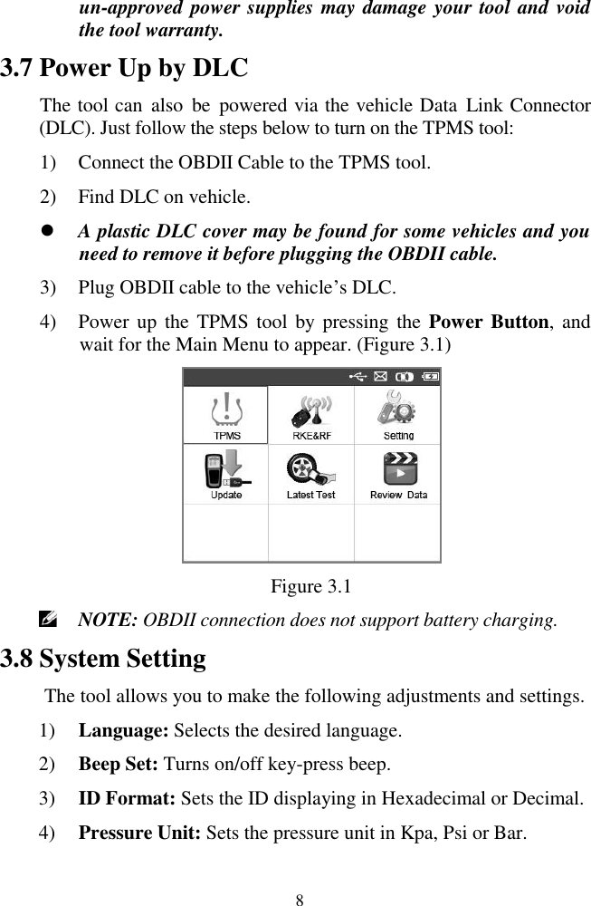  8 un-approved power supplies may damage your tool and void the tool warranty. 3.7 Power Up by DLC The tool can  also  be  powered via the vehicle Data Link Connector (DLC). Just follow the steps below to turn on the TPMS tool: 1) Connect the OBDII Cable to the TPMS tool. 2) Find DLC on vehicle.  A plastic DLC cover may be found for some vehicles and you need to remove it before plugging the OBDII cable. 3) Plug OBDII cable to the vehicle’s DLC. 4) Power up  the TPMS tool  by pressing the  Power Button,  and wait for the Main Menu to appear. (Figure 3.1)  Figure 3.1  NOTE: OBDII connection does not support battery charging. 3.8 System Setting The tool allows you to make the following adjustments and settings. 1) Language: Selects the desired language. 2) Beep Set: Turns on/off key-press beep. 3) ID Format: Sets the ID displaying in Hexadecimal or Decimal. 4) Pressure Unit: Sets the pressure unit in Kpa, Psi or Bar. 