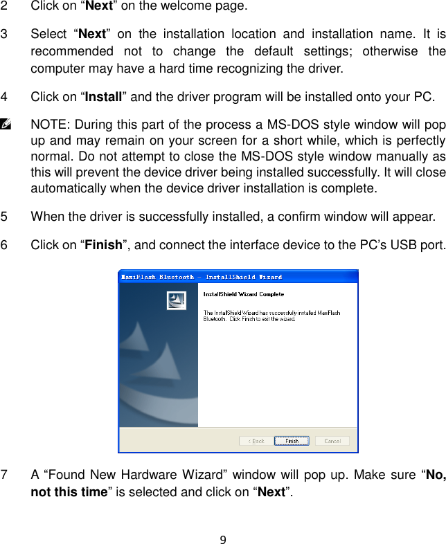 9 2  Click on “Next” on the welcome page. 3  Select  “Next”  on  the  installation  location  and  installation  name.  It  is recommended  not  to  change  the  default  settings;  otherwise  the computer may have a hard time recognizing the driver. 4  Click on “Install” and the driver program will be installed onto your PC.  NOTE: During this part of the process a MS-DOS style window will pop up and may remain on your screen for a short while, which is perfectly normal. Do not attempt to close the MS-DOS style window manually as this will prevent the device driver being installed successfully. It will close automatically when the device driver installation is complete. 5  When the driver is successfully installed, a confirm window will appear. 6  Click on “Finish”, and connect the interface device to the PC’s USB port. 7  A  “Found New Hardware Wizard” window will pop up. Make sure “No, not this time” is selected and click on “Next”. 