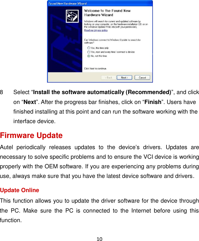 10  8  Select “Install the software automatically (Recommended)”, and click on “Next”. After the progress bar finishes, click on “Finish”. Users have finished installing at this point and can run the software working with the interface device. Firmware Update Autel  periodically  releases  updates  to  the  device’s  drivers.  Updates  are necessary to solve specific problems and to ensure the VCI device is working properly with the OEM software. If you are experiencing any problems during use, always make sure that you have the latest device software and drivers. Update Online This function allows you to update the driver software for the device through the  PC.  Make  sure  the  PC  is  connected  to  the  Internet  before  using  this function.