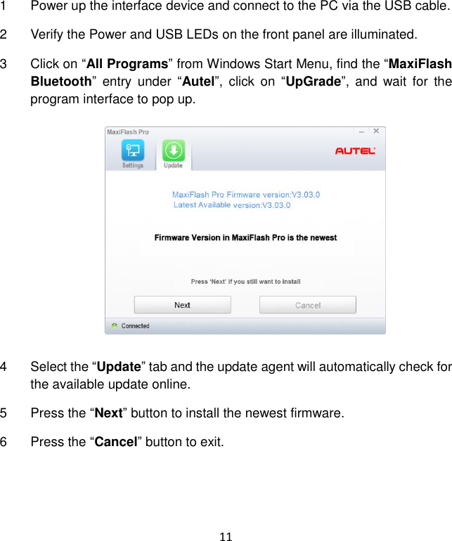 11 1  Power up the interface device and connect to the PC via the USB cable. 2  Verify the Power and USB LEDs on the front panel are illuminated. 3  Click on “All Programs” from Windows Start Menu, find the “MaxiFlash Bluetooth”  entry  under  “Autel”,  click  on  “UpGrade”,  and  wait  for  the program interface to pop up. 4  Select the “Update” tab and the update agent will automatically check for the available update online. 5  Press the “Next” button to install the newest firmware. 6  Press the “Cancel” button to exit.  
