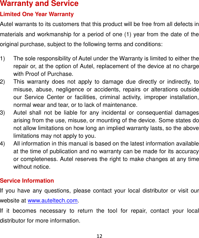 12 Warranty and Service Limited One Year Warranty Autel warrants to its customers that this product will be free from all defects in materials and workmanship for a period of one (1) year from the date of the original purchase, subject to the following terms and conditions: 1)  The sole responsibility of Autel under the Warranty is limited to either the repair or, at the option of Autel, replacement of the device at no charge with Proof of Purchase. 2)  This  warranty  does  not  apply  to  damage  due  directly  or  indirectly,  to misuse,  abuse,  negligence  or  accidents,  repairs  or  alterations  outside our  Service  Center  or  facilities,  criminal  activity,  improper  installation, normal wear and tear, or to lack of maintenance. 3)  Autel  shall  not  be  liable  for  any  incidental  or  consequential  damages arising from the use, misuse, or mounting of the device. Some states do not allow limitations on how long an implied warranty lasts, so the above limitations may not apply to you. 4)  All information in this manual is based on the latest information available at the time of publication and no warranty can be made for its accuracy or completeness. Autel reserves the right to make changes at any time without notice. Service Information If  you  have  any  questions,  please  contact  your local  distributor  or  visit  our website at www.auteltech.com. If  it  becomes  necessary  to  return  the  tool  for  repair,  contact  your  local distributor for more information. 
