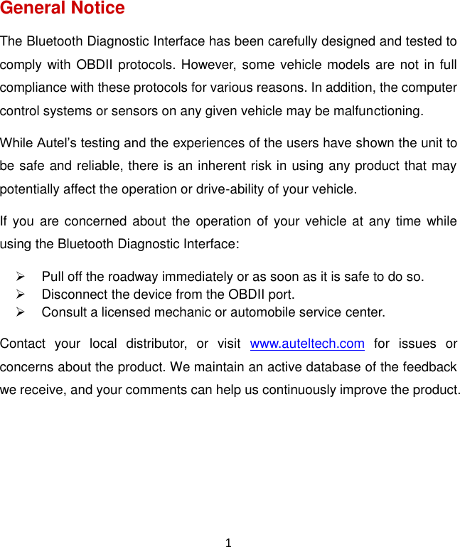 1 General Notice The Bluetooth Diagnostic Interface has been carefully designed and tested to comply with OBDII protocols. However, some vehicle models are not in full compliance with these protocols for various reasons. In addition, the computer control systems or sensors on any given vehicle may be malfunctioning. While Autel’s testing and the experiences of the users have shown the unit to be safe and reliable, there is an inherent risk in using any product that may potentially affect the operation or drive-ability of your vehicle.   If you  are concerned  about  the  operation  of your vehicle at any  time  while using the Bluetooth Diagnostic Interface:   Pull off the roadway immediately or as soon as it is safe to do so.   Disconnect the device from the OBDII port.   Consult a licensed mechanic or automobile service center. Contact  your  local  distributor,  or  visit  www.auteltech.com  for  issues  or concerns about the product. We maintain an active database of the feedback we receive, and your comments can help us continuously improve the product.