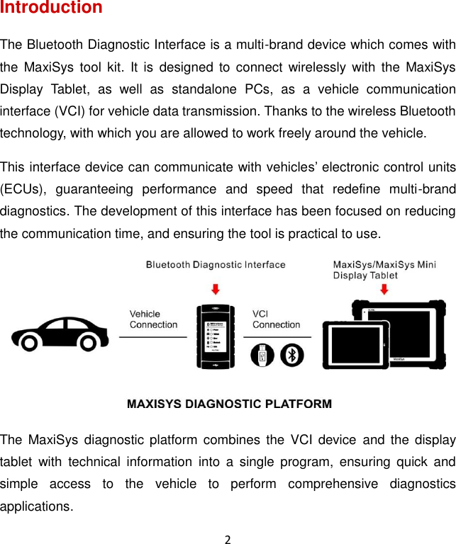 2 Introduction The Bluetooth Diagnostic Interface is a multi-brand device which comes with the  MaxiSys tool  kit.  It  is  designed  to  connect wirelessly  with  the  MaxiSys Display  Tablet,  as  well  as  standalone  PCs,  as  a  vehicle  communication interface (VCI) for vehicle data transmission. Thanks to the wireless Bluetooth technology, with which you are allowed to work freely around the vehicle. This interface device can communicate with vehicles’ electronic control units (ECUs),  guaranteeing  performance  and  speed  that  redefine  multi-brand diagnostics. The development of this interface has been focused on reducing the communication time, and ensuring the tool is practical to use.  The  MaxiSys  diagnostic platform  combines the  VCI device  and the  display tablet  with  technical  information  into  a  single  program,  ensuring  quick  and simple  access  to  the  vehicle  to  perform  comprehensive  diagnostics applications.