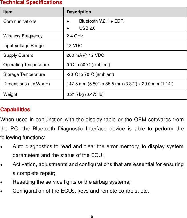 6 Technical Specifications Item Description Communications  Bluetooth V.2.1 + EDR  USB 2.0 Wireless Frequency 2.4 GHz Input Voltage Range 12 VDC Supply Current 200 mA @ 12 VDC Operating Temperature 0°C to 50°C (ambient) Storage Temperature -20°C to 70°C (ambient) Dimensions (L x W x H) 147.5 mm (5.80”) x 85.5 mm (3.37”) x 29.0 mm (1.14”) Weight 0.215 kg (0.473 lb) Capabilities When used in conjunction with the display table or the OEM softwares from the  PC,  the  Bluetooth  Diagnostic  Interface  device  is  able  to  perform  the following functions:  Auto diagnostics to read and clear the error memory, to display system parameters and the status of the ECU;  Activation, adjustments and configurations that are essential for ensuring a complete repair;  Resetting the service lights or the airbag systems;  Configuration of the ECUs, keys and remote controls, etc.  