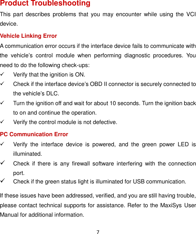 7 Product Troubleshooting This  part  describes  problems that  you  may  encounter  while  using  the  VCI device. Vehicle Linking Error A communication error occurs if the interface device fails to communicate with the  vehicle’s  control  module  when  performing  diagnostic  procedures.  You need to do the following check-ups:   Verify that the ignition is ON.   Check if the interface device’s OBD II connector is securely connected to the vehicle’s DLC.   Turn the ignition off and wait for about 10 seconds. Turn the ignition back to on and continue the operation.   Verify the control module is not defective. PC Communication Error   Verify  the  interface  device  is  powered,  and  the  green  power  LED  is illuminated.  Check  if  there  is  any  firewall  software  interfering  with  the  connection port.  Check if the green status light is illuminated for USB communication. If these issues have been addressed, verified, and you are still having trouble, please contact technical supports for assistance. Refer to the MaxiSys User Manual for additional information. 