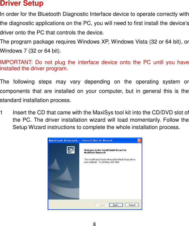 8 Driver Setup In order for the Bluetooth Diagnostic Interface device to operate correctly with the diagnostic applications on the PC, you will need to first install the device’s driver onto the PC that controls the device. The program package requires Windows XP, Windows Vista (32 or 64 bit), or Windows 7 (32 or 64 bit). IMPORTANT:  Do  not  plug  the  interface  device  onto  the  PC  until  you  have installed the driver program. The  following  steps  may  vary  depending  on  the  operating  system  or components  that  are  installed  on  your  computer,  but  in  general  this  is  the standard installation process. 1  Insert the CD that came with the MaxiSys tool kit into the CD/DVD slot of the PC. The driver installation wizard will load momentarily. Follow the Setup Wizard instructions to complete the whole installation process. 