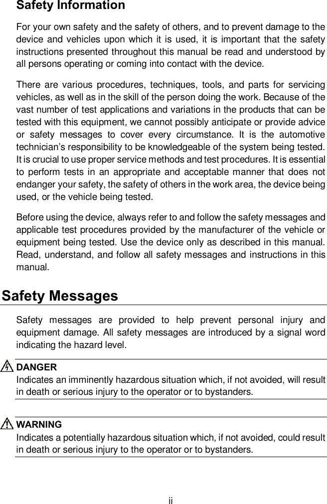  ii Safety Information For your own safety and the safety of others, and to prevent damage to the device and vehicles upon which it is used, it is important that the safety instructions presented throughout this manual be read and understood by all persons operating or coming into contact with the device. There  are  various  procedures,  techniques,  tools,  and parts  for  servicing vehicles, as well as in the skill of the person doing the work. Because of the vast number of test applications and variations in the products that can be tested with this equipment, we cannot possibly anticipate or provide advice or  safety  messages  to  cover  every  circumstance.  It  is  the  automotive technician’s responsibility to be knowledgeable of the system being tested. It is crucial to use proper service methods and test procedures. It is essential to perform tests in  an appropriate and acceptable manner that does not endanger your safety, the safety of others in the work area, the device being used, or the vehicle being tested. Before using the device, always refer to and follow the safety messages and applicable test procedures provided by the manufacturer of the vehicle or equipment being tested. Use the device only as described in this manual. Read, understand, and follow all safety messages and instructions in this manual. Safety Messages Safety  messages  are  provided  to  help  prevent  personal  injury  and equipment damage. All safety messages are introduced by a signal word indicating the hazard level. DANGER Indicates an imminently hazardous situation which, if not avoided, will result in death or serious injury to the operator or to bystanders.  WARNING Indicates a potentially hazardous situation which, if not avoided, could result in death or serious injury to the operator or to bystanders. 