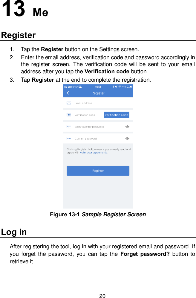  20 13  Me Register 1.  Tap the Register button on the Settings screen.   2.  Enter the email address, verification code and password accordingly in the register  screen.  The verification  code  will  be  sent  to  your  email address after you tap the Verification code button.     3.  Tap Register at the end to complete the registration.   Log in After registering the tool, log in with your registered email and password. If you  forget  the  password,  you  can  tap  the  Forget  password?  button  to retrieve it.    Figure 13-1 Sample Register Screen 