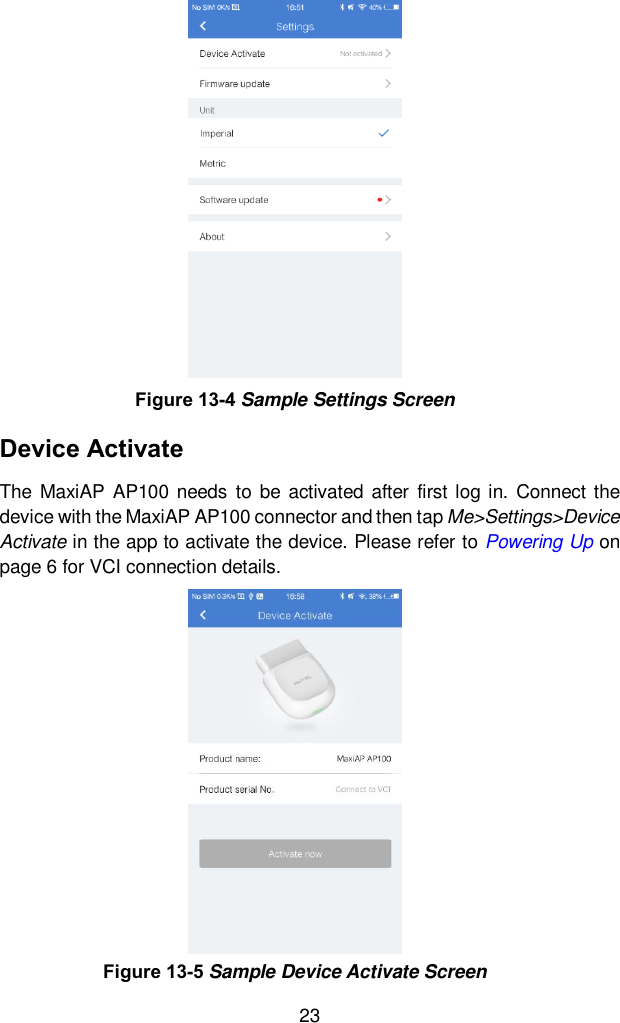  23 Device Activate The  MaxiAP  AP100  needs  to  be  activated  after  first log in.  Connect the device with the MaxiAP AP100 connector and then tap Me&gt;Settings&gt;Device Activate in the app to activate the device. Please refer to Powering Up on page 6 for VCI connection details.   Figure 13-4 Sample Settings Screen Figure 13-5 Sample Device Activate Screen 