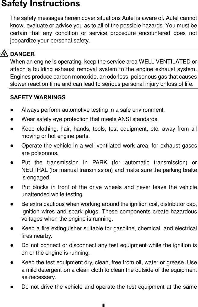  iii Safety Instructions The safety messages herein cover situations Autel is aware of. Autel cannot know, evaluate or advise you as to all of the possible hazards. You must be certain  that  any  condition  or  service  procedure  encountered  does  not jeopardize your personal safety. DANGER When an engine is operating, keep the service area WELL VENTILATED or attach a building exhaust removal system to the engine exhaust system. Engines produce carbon monoxide, an odorless, poisonous gas that causes slower reaction time and can lead to serious personal injury or loss of life. SAFETY WARNINGS  Always perform automotive testing in a safe environment.  Wear safety eye protection that meets ANSI standards.  Keep  clothing,  hair,  hands, tools, test equipment, etc. away  from all moving or hot engine parts.  Operate the vehicle in a well-ventilated work area, for exhaust gases are poisonous.  Put  the  transmission  in  PARK  (for  automatic  transmission)  or NEUTRAL (for manual transmission) and make sure the parking brake is engaged.  Put  blocks  in front  of  the  drive  wheels  and  never  leave  the  vehicle unattended while testing.  Be extra cautious when working around the ignition coil, distributor cap, ignition wires and spark plugs. These components create hazardous voltages when the engine is running.  Keep a fire extinguisher suitable for gasoline, chemical, and electrical fires nearby.  Do not connect or disconnect any test equipment while the ignition is on or the engine is running.  Keep the test equipment dry, clean, free from oil, water or grease. Use a mild detergent on a clean cloth to clean the outside of the equipment as necessary.  Do not drive the vehicle and operate the test equipment at the same 