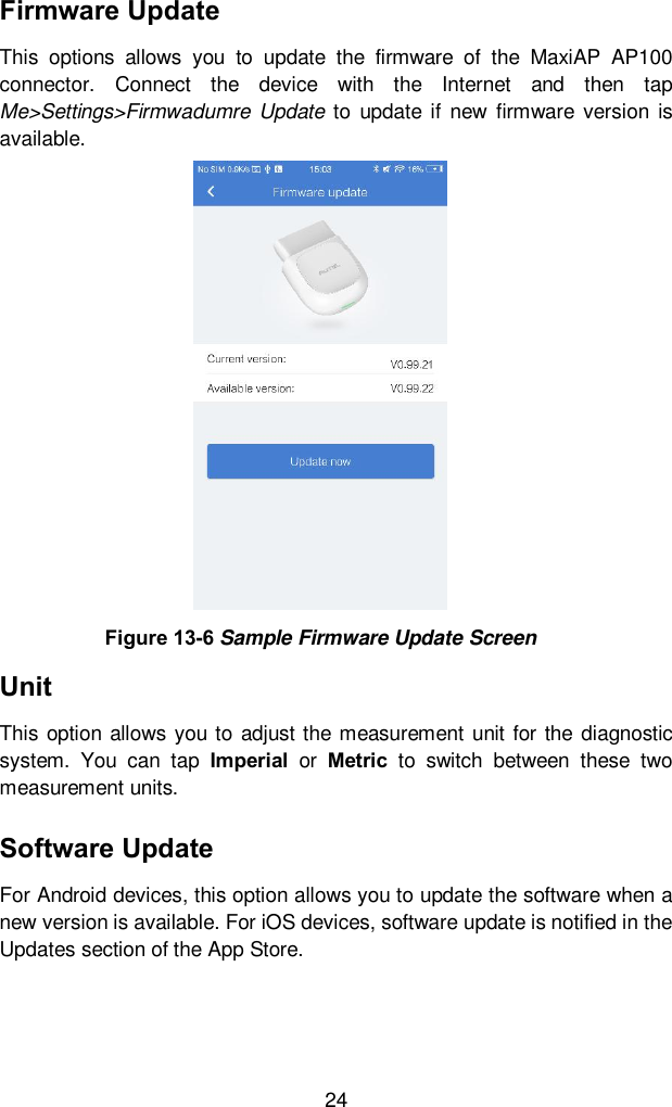  24 Firmware Update This  options  allows  you  to  update  the  firmware  of  the  MaxiAP  AP100 connector.  Connect  the  device  with  the  Internet  and  then  tap Me&gt;Settings&gt;Firmwadumre Update to  update if new firmware version  is available.   Unit This option allows you to adjust the measurement  unit  for the  diagnostic system.  You  can  tap  Imperial  or  Metric  to  switch  between  these  two measurement units.     Software Update For Android devices, this option allows you to update the software when a new version is available. For iOS devices, software update is notified in the Updates section of the App Store.   Figure 13-6 Sample Firmware Update Screen 