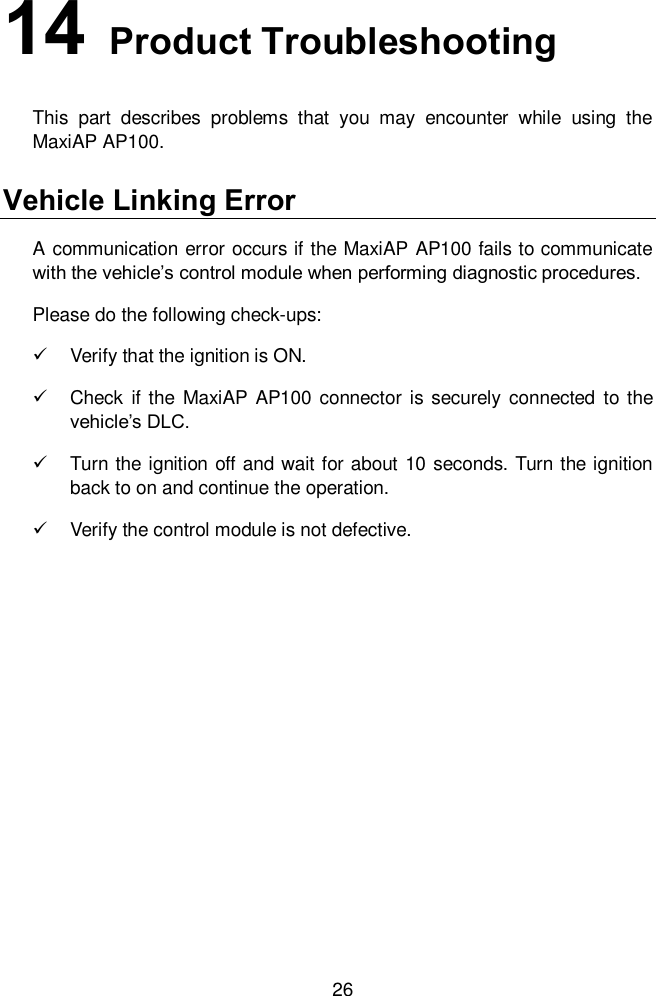  26 14   Product Troubleshooting This  part  describes  problems  that  you  may  encounter  while  using  the MaxiAP AP100.   Vehicle Linking Error A communication error occurs if the MaxiAP AP100 fails to communicate with the vehicle’s control module when performing diagnostic procedures. Please do the following check-ups:   Verify that the ignition is ON.     Check  if the  MaxiAP AP100  connector is securely connected to the vehicle’s DLC.     Turn the ignition off and wait for about 10 seconds. Turn the ignition back to on and continue the operation.     Verify the control module is not defective.   