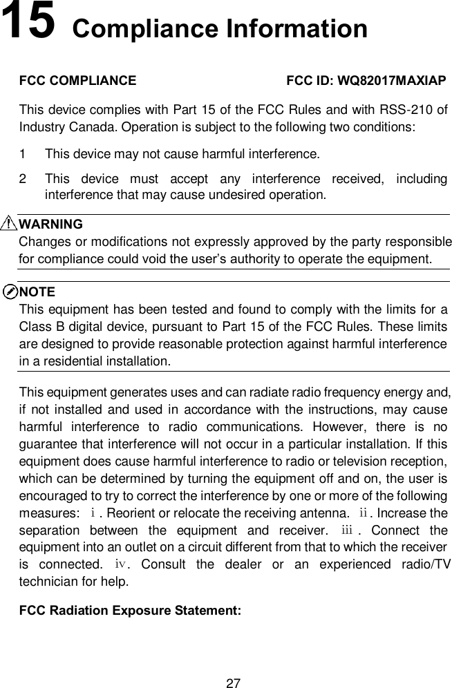 27 15   Compliance InformationFCC COMPLIANCE  FCC ID: WQ82017MAXIAP This device complies with Part 15 of the FCC Rules and with RSS-210 of Industry Canada. Operation is subject to the following two conditions: 1  This device may not cause harmful interference. 2  This  device  must  accept  any  interference  received,  including interference that may cause undesired operation.   WARNING Changes or modifications not expressly approved by the party responsible for compliance could void the user’s authority to operate the equipment.NOTE This equipment has been tested and found to comply with the limits for a Class B digital device, pursuant to Part 15 of the FCC Rules. These limits are designed to provide reasonable protection against harmful interference in a residential installation.   This equipment generates uses and can radiate radio frequency energy and, if  not installed and used in accordance with the instructions, may cause harmful  interference  to  radio  communications.  However,  there  is  no guarantee that interference will not occur in a particular installation. If this equipment does cause harmful interference to radio or television reception, which can be determined by turning the equipment off and on, the user is encouraged to try to correct the interference by one or more of the following measures:  ⅰ. Reorient or relocate the receiving antenna.  ⅱ. Increase the separation  between  the  equipment  and  receiver.  ⅲ .  Connect  the equipment into an outlet on a circuit different from that to which the receiver is  connected.  ⅳ.  Consult  the  dealer  or  an  experienced  radio/TV technician for help.    FCC Radiation Exposure Statement: 