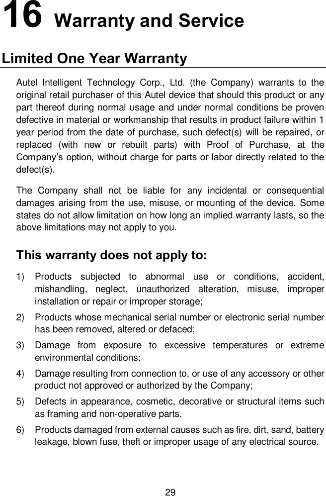 29 16   Warranty and Service Limited One Year Warranty Autel  Intelligent  Technology  Corp.,  Ltd.  (the  Company)  warrants  to  the original retail purchaser of this Autel device that should this product or any part thereof during normal usage and under normal conditions be proven defective in material or workmanship that results in product failure within 1 year period from the date of purchase, such defect(s) will be repaired, or replaced  (with  new  or  rebuilt  parts)  with  Proof  of  Purchase,  at  the Company’s option, without charge for parts or labor directly related to the defect(s).   The  Company  shall  not  be  liable  for  any  incidental  or  consequential damages arising from the use, misuse, or mounting of the device. Some states do not allow limitation on how long an implied warranty lasts, so the above limitations may not apply to you.   This warranty does not apply to:   1)  Products  subjected  to  abnormal  use  or  conditions,  accident, mishandling,  neglect,  unauthorized  alteration,  misuse,  improper installation or repair or improper storage; 2)  Products whose mechanical serial number or electronic serial number has been removed, altered or defaced; 3)  Damage  from  exposure  to  excessive  temperatures  or  extreme environmental conditions; 4)  Damage resulting from connection to, or use of any accessory or other product not approved or authorized by the Company; 5)  Defects in appearance, cosmetic, decorative or structural items such as framing and non-operative parts. 6)  Products damaged from external causes such as fire, dirt, sand, battery leakage, blown fuse, theft or improper usage of any electrical source.   