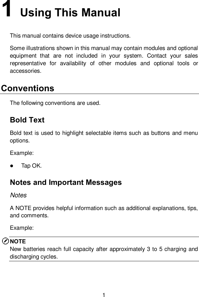  1 1   Using This Manual This manual contains device usage instructions. Some illustrations shown in this manual may contain modules and optional equipment  that  are  not  included  in  your  system.  Contact  your  sales representative  for  availability  of  other  modules  and  optional  tools  or accessories. Conventions The following conventions are used. Bold Text Bold text is used to highlight selectable items such as buttons and menu options. Example:  Tap OK. Notes and Important Messages Notes A NOTE provides helpful information such as additional explanations, tips, and comments. Example: NOTE New batteries reach full capacity after approximately 3 to 5 charging and discharging cycles. 