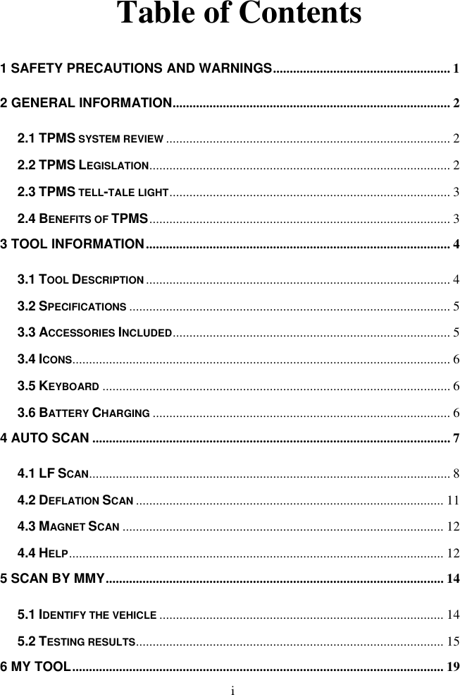 i  Table of Contents 1 SAFETY PRECAUTIONS AND WARNINGS ..................................................... 1 2 GENERAL INFORMATION ................................................................................... 2 2.1 TPMS SYSTEM REVIEW ..................................................................................... 2 2.2 TPMS LEGISLATION .......................................................................................... 2 2.3 TPMS TELL-TALE LIGHT .................................................................................... 3 2.4 BENEFITS OF TPMS .......................................................................................... 3 3 TOOL INFORMATION ........................................................................................... 4 3.1 TOOL DESCRIPTION ........................................................................................... 4 3.2 SPECIFICATIONS ................................................................................................ 5 3.3 ACCESSORIES INCLUDED ................................................................................... 5 3.4 ICONS ................................................................................................................. 6 3.5 KEYBOARD ........................................................................................................ 6 3.6 BATTERY CHARGING ......................................................................................... 6 4 AUTO SCAN ........................................................................................................... 7 4.1 LF SCAN ............................................................................................................ 8 4.2 DEFLATION SCAN ............................................................................................ 11 4.3 MAGNET SCAN ................................................................................................ 12 4.4 HELP ................................................................................................................ 12 5 SCAN BY MMY ..................................................................................................... 14 5.1 IDENTIFY THE VEHICLE ..................................................................................... 14 5.2 TESTING RESULTS............................................................................................ 15 6 MY TOOL ............................................................................................................... 19 