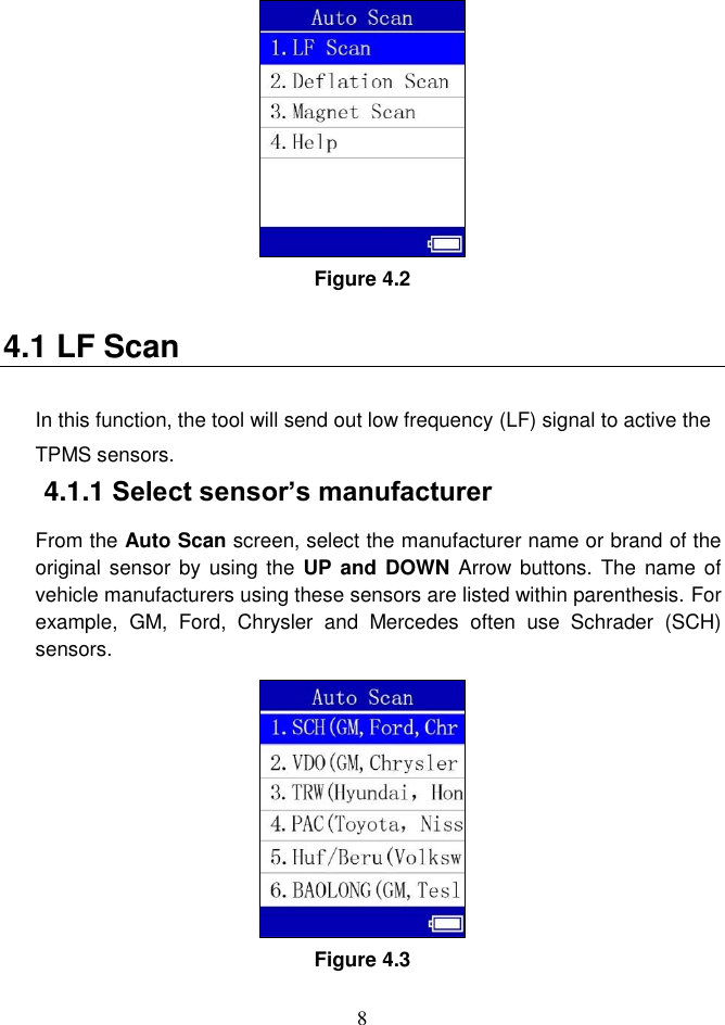 8   Figure 4.2 4.1 LF Scan In this function, the tool will send out low frequency (LF) signal to active the TPMS sensors.   4.1.1 Select sensor’s manufacturer From the Auto Scan screen, select the manufacturer name or brand of the original sensor by  using the  UP and  DOWN Arrow  buttons. The  name of vehicle manufacturers using these sensors are listed within parenthesis. For example,  GM,  Ford,  Chrysler  and  Mercedes  often  use  Schrader  (SCH) sensors. Figure 4.3 