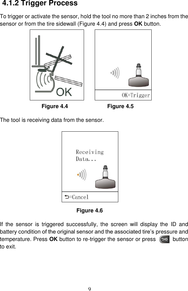 9  4.1.2 Trigger Process To trigger or activate the sensor, hold the tool no more than 2 inches from the sensor or from the tire sidewall (Figure 4.4) and press OK button. Figure 4.4                            Figure 4.5 The tool is receiving data from the sensor.    Figure 4.6 If  the  sensor  is  triggered  successfully,  the  screen  will  display  the  ID  and battery condition of the original sensor and the associated tire’s pressure and temperature. Press OK button to re-trigger the sensor or press          button to exit. 