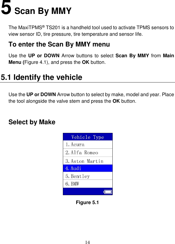 14  5 Scan By MMY The MaxiTPMS® TS201 is a handheld tool used to activate TPMS sensors to view sensor ID, tire pressure, tire temperature and sensor life. To enter the Scan By MMY menu Use the UP or DOWN Arrow buttons  to select Scan By MMY  from Main Menu (Figure 4.1), and press the OK button. 5.1 Identify the vehicle Use the UP or DOWN Arrow button to select by make, model and year. Place the tool alongside the valve stem and press the OK button.    Select by Make  Figure 5.1    