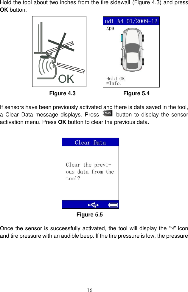 16  Hold the tool about two inches from the tire sidewall (Figure 4.3) and press OK button.               Figure 4.3                                Figure 5.4 If sensors have been previously activated and there is data saved in the tool, a  Clear Data  message displays.  Press    button  to  display  the sensor activation menu. Press OK button to clear the previous data. Figure 5.5 Once the sensor is successfully activated, the tool will display the “√” icon and tire pressure with an audible beep. If the tire pressure is low, the pressure 