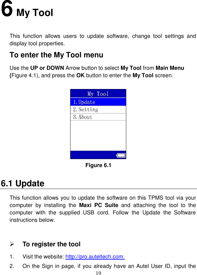 19  6 My Tool This  function  allows  users  to  update  software,  change  tool  settings  and display tool properties.   To enter the My Tool menu Use the UP or DOWN Arrow button to select My Tool from Main Menu (Figure 4.1), and press the OK button to enter the My Tool screen.   Figure 6.1 6.1 Update This function allows you to update the software on this TPMS tool via your computer  by  installing  the  Maxi  PC  Suite  and  attaching  the  tool  to  the computer  with  the  supplied  USB  cord.  Follow  the  Update  the  Software instructions below.   To register the tool 1.  Visit the website: http://pro.auteltech.com. 2.  On the Sign in page, if you already have an Autel User ID, input the 
