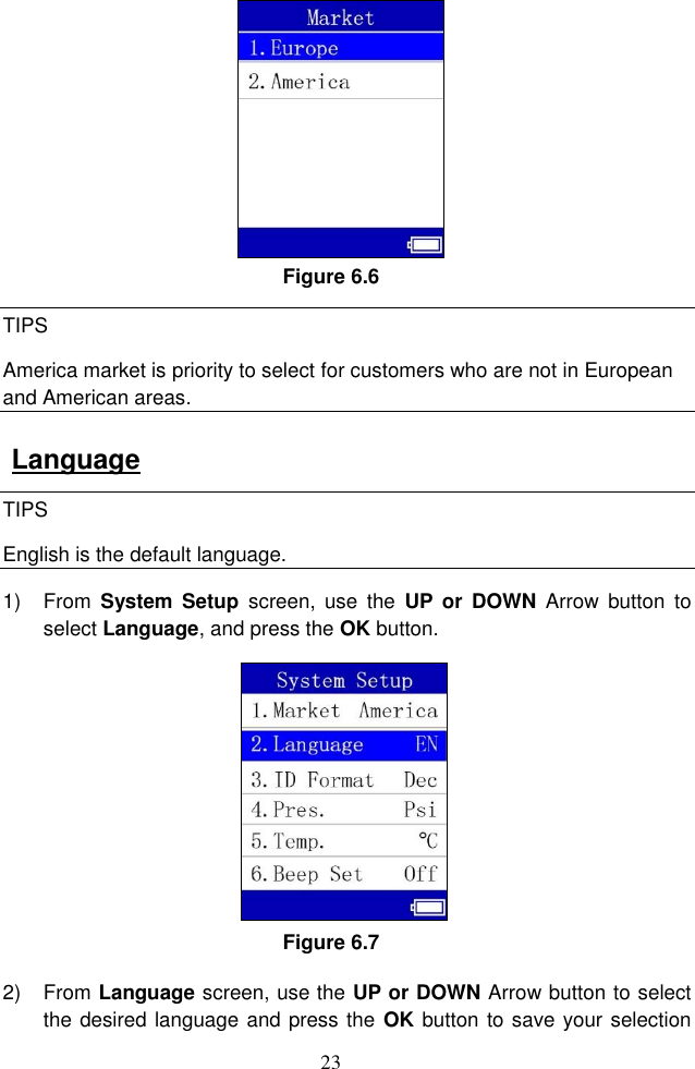 23  Figure 6.6 TIPS America market is priority to select for customers who are not in European and American areas.   Language TIPS English is the default language. 1)  From  System  Setup  screen,  use  the  UP or  DOWN  Arrow  button  to select Language, and press the OK button.   Figure 6.7 2)  From Language screen, use the UP or DOWN Arrow button to select the desired language and press the  OK button to save your selection 