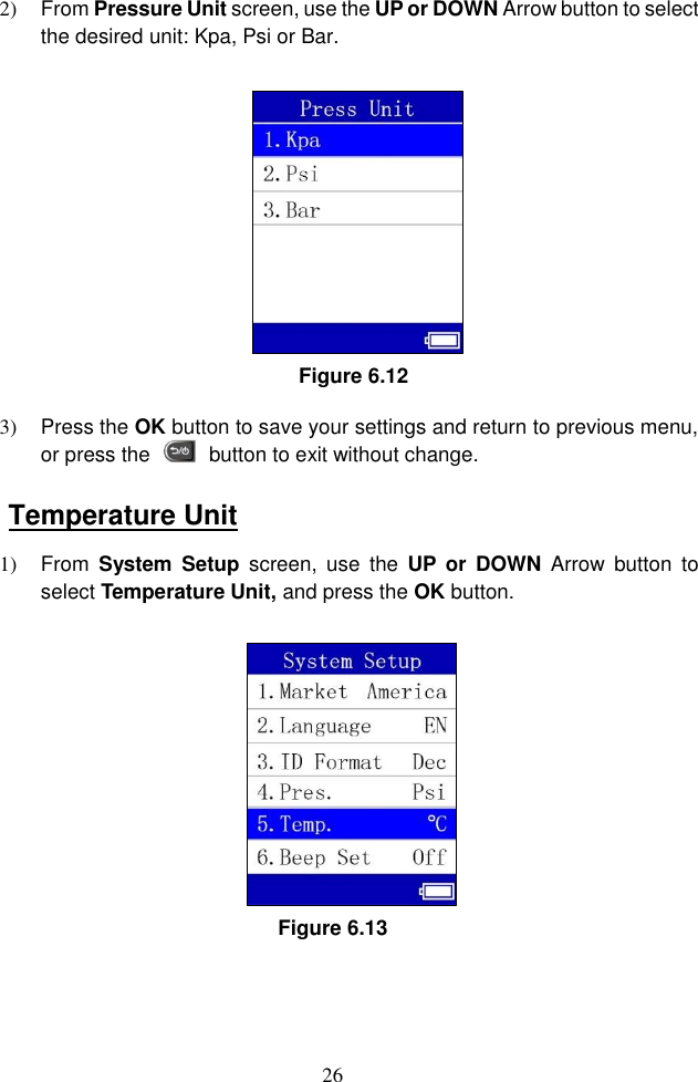 26  2)  From Pressure Unit screen, use the UP or DOWN Arrow button to select the desired unit: Kpa, Psi or Bar.   Figure 6.12 3)  Press the OK button to save your settings and return to previous menu, or press the    button to exit without change. Temperature Unit 1)  From  System  Setup  screen,  use  the  UP or  DOWN  Arrow  button  to select Temperature Unit, and press the OK button.   Figure 6.13 