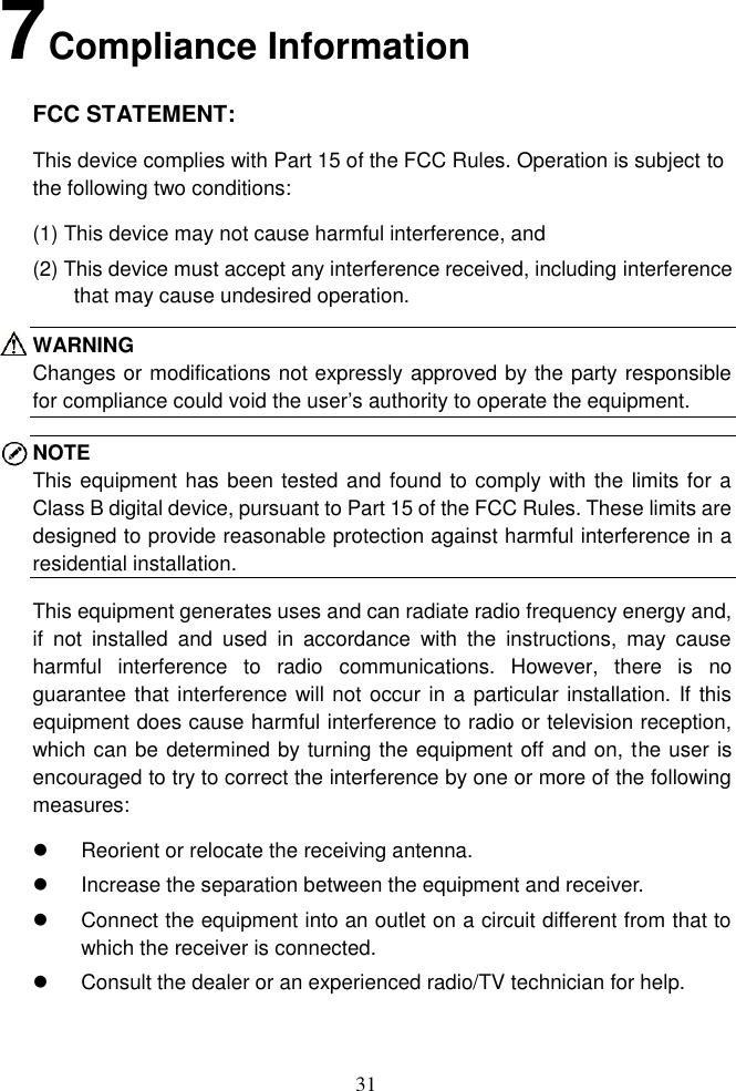 31  7 Compliance Information FCC STATEMENT: This device complies with Part 15 of the FCC Rules. Operation is subject to the following two conditions:   (1) This device may not cause harmful interference, and (2) This device must accept any interference received, including interference that may cause undesired operation. WARNING Changes or modifications not expressly approved by the party responsible for compliance could void the user’s authority to operate the equipment. NOTE This equipment has been tested and found to comply with the limits for a Class B digital device, pursuant to Part 15 of the FCC Rules. These limits are designed to provide reasonable protection against harmful interference in a residential installation.   This equipment generates uses and can radiate radio frequency energy and, if  not  installed  and  used  in  accordance  with  the  instructions,  may  cause harmful  interference  to  radio  communications.  However,  there  is  no guarantee that interference will not occur in a particular installation. If this equipment does cause harmful interference to radio or television reception, which can be determined by turning the equipment off and on, the user is encouraged to try to correct the interference by one or more of the following measures:   Reorient or relocate the receiving antenna.   Increase the separation between the equipment and receiver.   Connect the equipment into an outlet on a circuit different from that to which the receiver is connected.   Consult the dealer or an experienced radio/TV technician for help.  