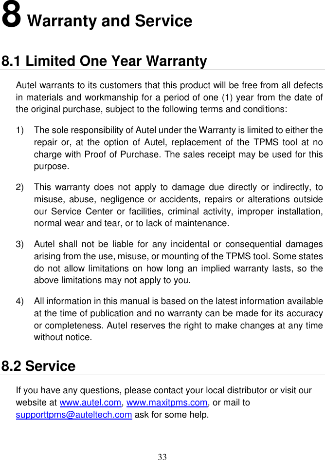 33  8 Warranty and Service 8.1 Limited One Year Warranty Autel warrants to its customers that this product will be free from all defects in materials and workmanship for a period of one (1) year from the date of the original purchase, subject to the following terms and conditions: 1)  The sole responsibility of Autel under the Warranty is limited to either the repair  or, at the  option  of Autel, replacement  of the TPMS tool  at no charge with Proof of Purchase. The sales receipt may be used for this purpose. 2)  This  warranty  does  not apply  to damage  due directly  or indirectly,  to misuse, abuse, negligence or accidents, repairs or alterations outside our  Service Center or  facilities, criminal  activity, improper  installation, normal wear and tear, or to lack of maintenance. 3)  Autel  shall not  be liable  for any  incidental or consequential damages arising from the use, misuse, or mounting of the TPMS tool. Some states do not allow limitations on how long an implied warranty lasts, so the above limitations may not apply to you. 4)  All information in this manual is based on the latest information available at the time of publication and no warranty can be made for its accuracy or completeness. Autel reserves the right to make changes at any time without notice. 8.2 Service If you have any questions, please contact your local distributor or visit our website at www.autel.com, www.maxitpms.com, or mail to supporttpms@auteltech.com ask for some help. 