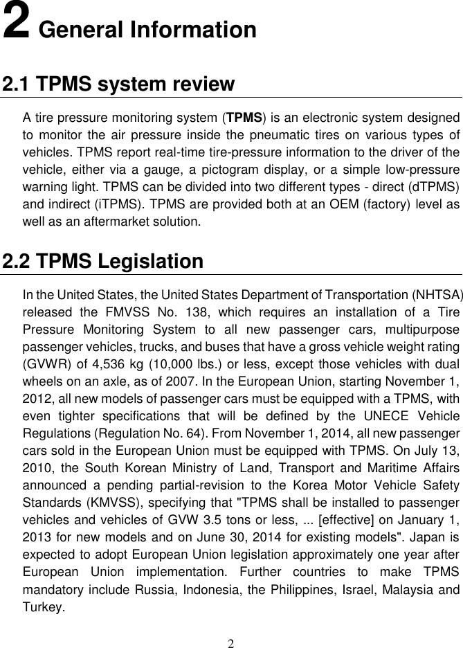2  2 General Information 2.1 TPMS system review A tire pressure monitoring system (TPMS) is an electronic system designed to monitor  the  air pressure inside the  pneumatic  tires on  various  types  of vehicles. TPMS report real-time tire-pressure information to the driver of the vehicle, either via a gauge, a pictogram display,  or a simple low-pressure warning light. TPMS can be divided into two different types - direct (dTPMS) and indirect (iTPMS). TPMS are provided both at an OEM (factory) level as well as an aftermarket solution. 2.2 TPMS Legislation In the United States, the United States Department of Transportation (NHTSA) released  the  FMVSS  No.  138,  which  requires  an  installation  of  a  Tire Pressure  Monitoring  System  to  all  new  passenger  cars,  multipurpose passenger vehicles, trucks, and buses that have a gross vehicle weight rating (GVWR) of 4,536 kg (10,000 lbs.) or less, except those vehicles with dual wheels on an axle, as of 2007. In the European Union, starting November 1, 2012, all new models of passenger cars must be equipped with a TPMS, with even  tighter  specifications  that  will  be  defined  by  the  UNECE  Vehicle Regulations (Regulation No. 64). From November 1, 2014, all new passenger cars sold in the European Union must be equipped with TPMS. On July 13, 2010,  the  South  Korean  Ministry of  Land,  Transport  and Maritime  Affairs announced  a  pending  partial-revision  to  the  Korea  Motor  Vehicle  Safety Standards (KMVSS), specifying that &quot;TPMS shall be installed to passenger vehicles and vehicles of GVW 3.5 tons or less, ... [effective] on January 1, 2013 for new models and on June 30, 2014 for existing models&quot;. Japan is expected to adopt European Union legislation approximately one year after European  Union  implementation.  Further  countries  to  make  TPMS mandatory include Russia, Indonesia, the Philippines, Israel, Malaysia and Turkey.