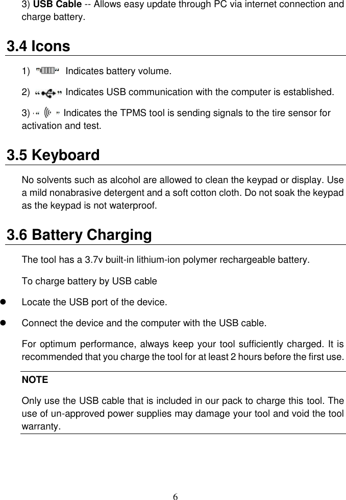 6  3) USB Cable -- Allows easy update through PC via internet connection and charge battery. 3.4 Icons 1)   --        Indicates battery volume. 2)   --        Indicates USB communication with the computer is established. 3) --          Indicates the TPMS tool is sending signals to the tire sensor for activation and test. 3.5 Keyboard No solvents such as alcohol are allowed to clean the keypad or display. Use a mild nonabrasive detergent and a soft cotton cloth. Do not soak the keypad as the keypad is not waterproof. 3.6 Battery Charging The tool has a 3.7v built-in lithium-ion polymer rechargeable battery. To charge battery by USB cable   Locate the USB port of the device.   Connect the device and the computer with the USB cable. For optimum performance, always keep your tool sufficiently charged. It is recommended that you charge the tool for at least 2 hours before the first use. NOTE Only use the USB cable that is included in our pack to charge this tool. The use of un-approved power supplies may damage your tool and void the tool warranty.