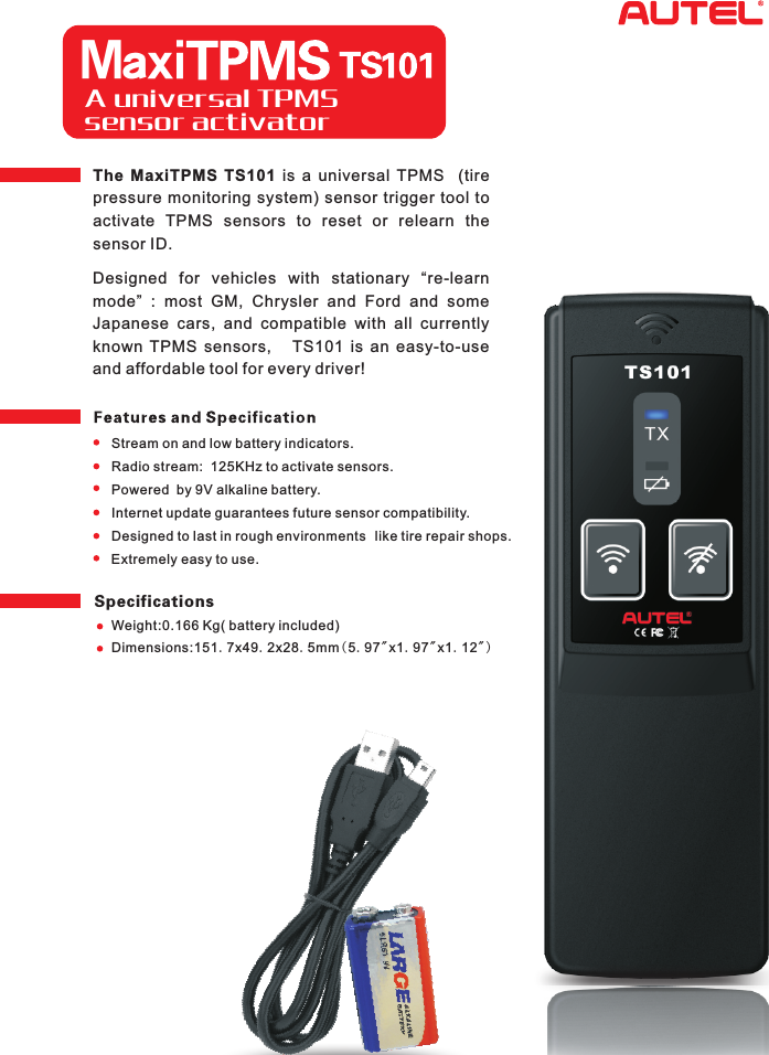 A universal TPMS sensor activator The  MaxiTPMS  TS101  is  a  universal  TPMS    (tire pressure monitoring system) sensor trigger  tool  to activate  TPMS  sensors  to  reset  or  relearn  the sensor ID.Designed  for  vehicles  with  stationary  “re-learn mode”  :  most  GM,  Chrysler  and  Ford  and  some Japanese  cars,  and  compatible  with  all  currently known  TPMS  sensors,    TS101  is  an  easy-to-use  and affordable tool for every driver!Stream on and low battery indicators.Radio stream:  125KHz to activate sensors.Powered  by 9V alkaline battery. Internet update guarantees future sensor compatibility.Designed to last in rough environments Extremely easy to use.like tire repair shops.SpecificationsWeight:0.166 Kg( battery included)Dimensions:151.7x49.2x28.5mm(5.97&quot;x1.97&quot;x1.12&quot;) Maxi