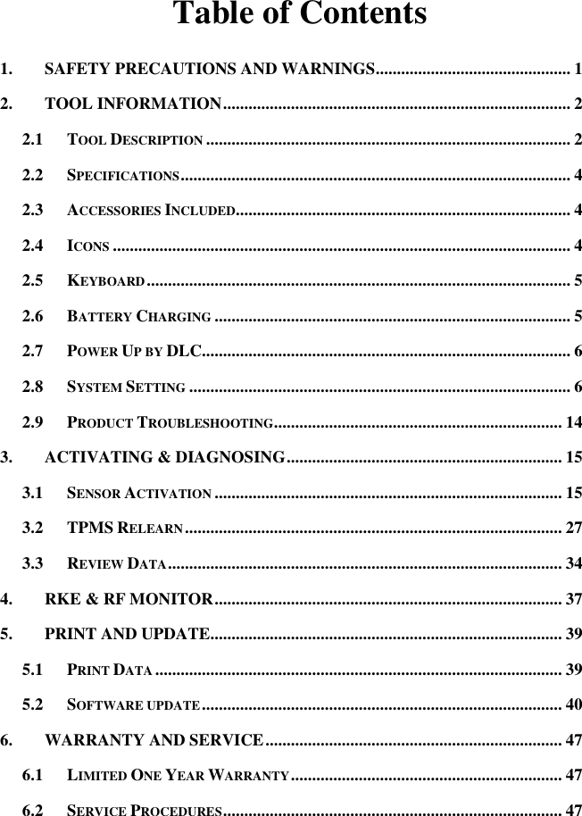 Table of Contents 1. SAFETY PRECAUTIONS AND WARNINGS .............................................. 1 2. TOOL INFORMATION .................................................................................. 2 2.1 TOOL DESCRIPTION ...................................................................................... 2 2.2 SPECIFICATIONS ............................................................................................ 4 2.3 ACCESSORIES INCLUDED............................................................................... 4 2.4 ICONS ............................................................................................................ 4 2.5 KEYBOARD .................................................................................................... 5 2.6 BATTERY CHARGING .................................................................................... 5 2.7 POWER UP BY DLC....................................................................................... 6 2.8 SYSTEM SETTING .......................................................................................... 6 2.9 PRODUCT TROUBLESHOOTING.................................................................... 14 3. ACTIVATING &amp; DIAGNOSING ................................................................. 15 3.1 SENSOR ACTIVATION .................................................................................. 15 3.2 TPMS RELEARN ......................................................................................... 27 3.3 REVIEW DATA ............................................................................................. 34 4. RKE &amp; RF MONITOR .................................................................................. 37 5. PRINT AND UPDATE................................................................................... 39 5.1 PRINT DATA ................................................................................................ 39 5.2 SOFTWARE UPDATE ..................................................................................... 40 6. WARRANTY AND SERVICE ...................................................................... 47 6.1 LIMITED ONE YEAR WARRANTY ................................................................ 47 6.2 SERVICE PROCEDURES ................................................................................ 47   